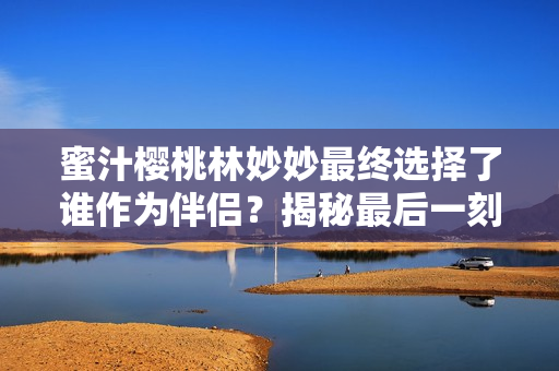 蜜汁櫻桃林妙妙最終選擇了誰(shuí)作為伴侶？揭秘最后一刻的真相！