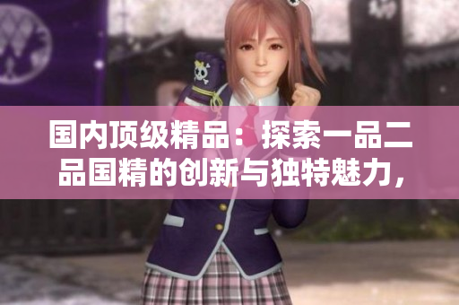 國(guó)內(nèi)頂級(jí)精品：探索一品二品國(guó)精的創(chuàng)新與獨(dú)特魅力，破解工藝背后的奧秘