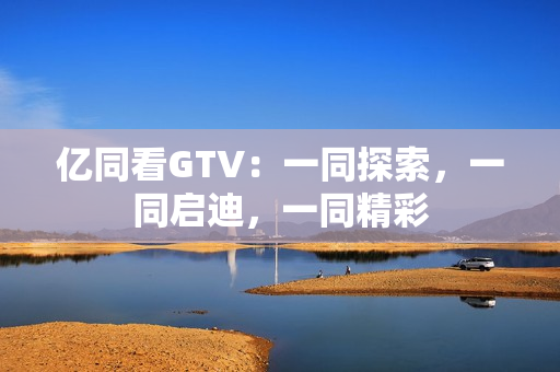 億同看GTV：一同探索，一同啟迪，一同精彩