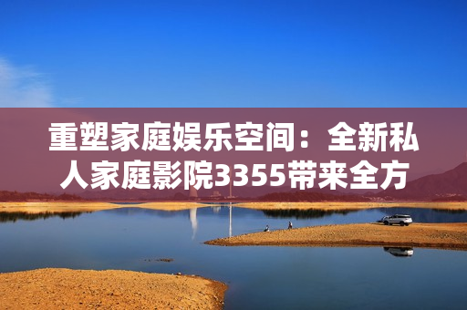 重塑家庭娛樂(lè)空間：全新私人家庭影院3355帶來(lái)全方位視聽(tīng)體驗(yàn)