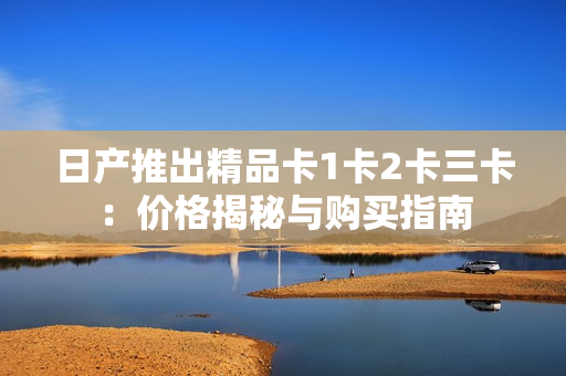 日產(chǎn)推出精品卡1卡2卡三卡：價(jià)格揭秘與購(gòu)買指南