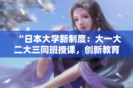 “日本大學(xué)新制度：大一大二大三同班授課，創(chuàng)新教育模式引發(fā)熱議”