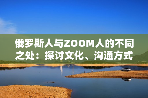 俄羅斯人與ZOOM人的不同之處：探討文化、溝通方式和社交習(xí)慣