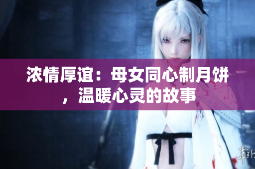 濃情厚誼：母女同心制月餅，溫暖心靈的故事