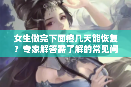 女生做完下面疼幾天能恢復？專家解答需了解的常見問題