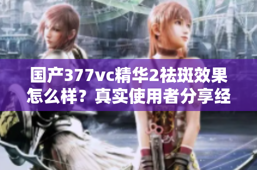 國產(chǎn)377vc精華2祛斑效果怎么樣？真實使用者分享經(jīng)驗