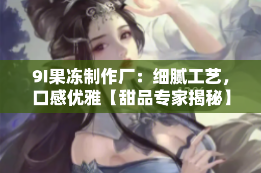 9I果凍制作廠：細(xì)膩工藝，口感優(yōu)雅【甜品專(zhuān)家揭秘】