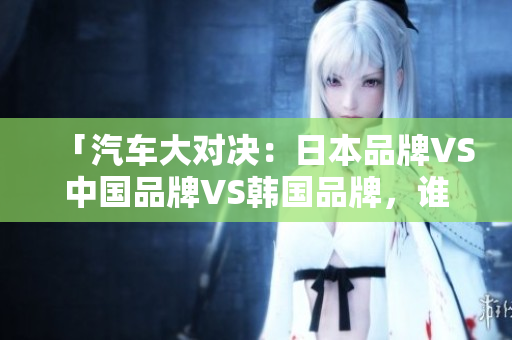 「汽車大對決：日本品牌VS中國品牌VS韓國品牌，誰才是最強(qiáng)王者？」