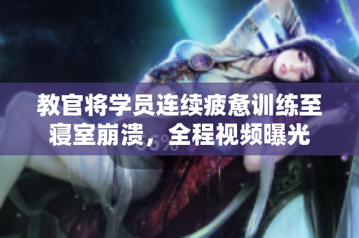 教官將學(xué)員連續(xù)疲憊訓(xùn)練至寢室崩潰，全程視頻曝光