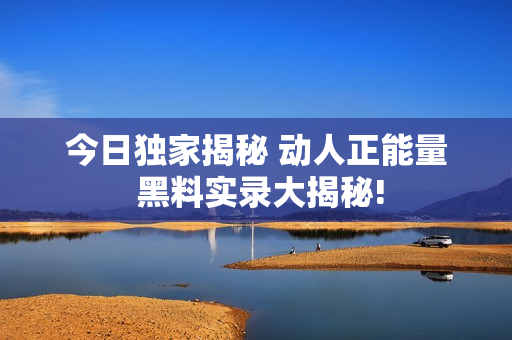 今日獨家揭秘 動人正能量 黑料實錄大揭秘!
