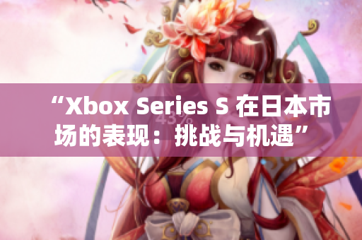 “Xbox Series S 在日本市場的表現(xiàn)：挑戰(zhàn)與機(jī)遇”