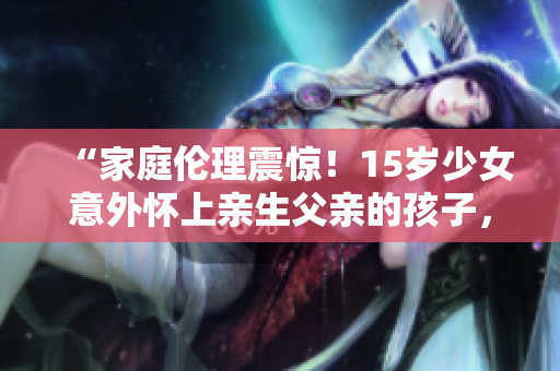 “家庭倫理震驚！15歲少女意外懷上親生父親的孩子，社會(huì)關(guān)懷何去何從？”