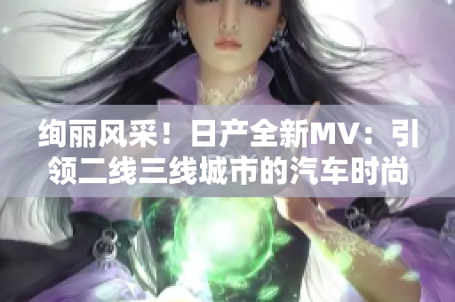 絢麗風(fēng)采！日產(chǎn)全新MV：引領(lǐng)二線三線城市的汽車時(shí)尚巔峰