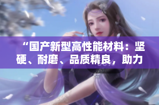 “國產(chǎn)新型高性能材料：堅硬、耐磨、品質(zhì)精良，助力多領(lǐng)域創(chuàng)新發(fā)展”