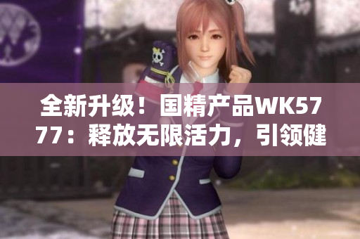 全新升級！國精產(chǎn)品WK5777：釋放無限活力，引領(lǐng)健康新生活！