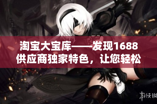 淘寶大寶庫(kù)——發(fā)現(xiàn)1688供應(yīng)商獨(dú)家特色，讓您輕松開(kāi)啟暢銷產(chǎn)品之旅！