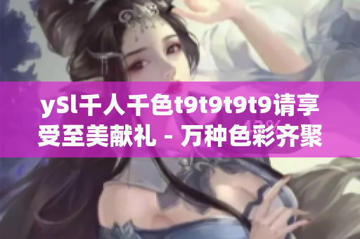 ySl千人千色t9t9t9t9請享受至美獻禮 - 萬種色彩齊聚，百變風(fēng)情驚艷呈現(xiàn)