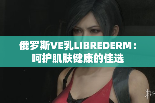 俄羅斯VE乳LIBREDERM：呵護肌膚健康的佳選