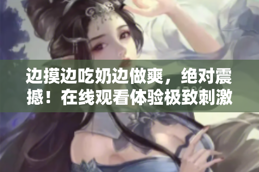邊摸邊吃奶邊做爽，絕對震撼！在線觀看體驗極致刺激