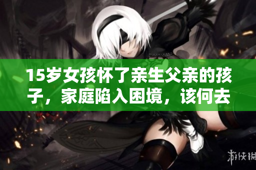 15歲女孩懷了親生父親的孩子，家庭陷入困境，該何去何從？