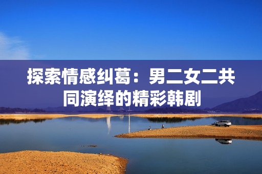 探索情感糾葛：男二女二共同演繹的精彩韓劇