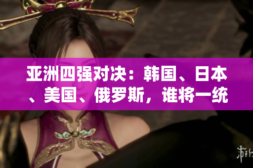亞洲四強對決：韓國、日本、美國、俄羅斯，誰將一統(tǒng)天下？