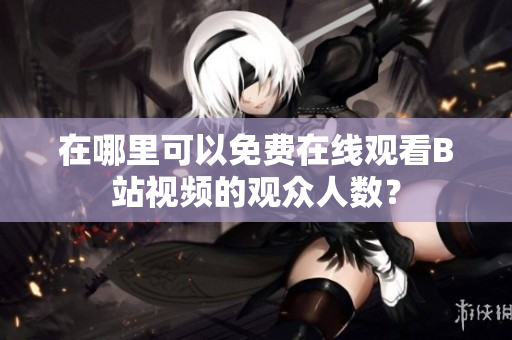 在哪里可以免費(fèi)在線(xiàn)觀(guān)看B站視頻的觀(guān)眾人數(shù)？