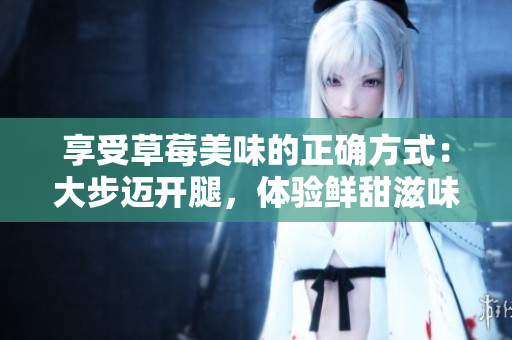 享受草莓美味的正確方式：大步邁開(kāi)腿，體驗(yàn)鮮甜滋味