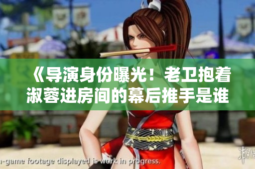 《導(dǎo)演身份曝光！老衛(wèi)抱著淑蓉進(jìn)房間的幕后推手是誰(shuí)？》