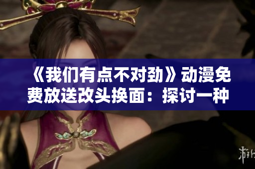 《我們有點(diǎn)不對(duì)勁》動(dòng)漫免費(fèi)放送改頭換面：探討一種新的播放方式