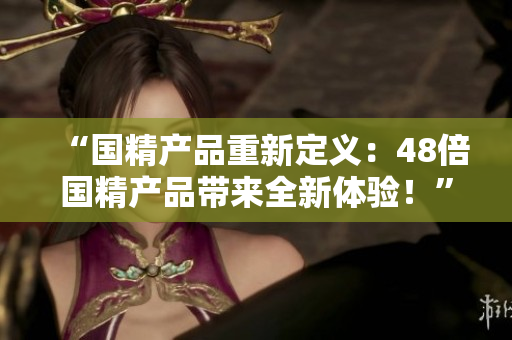 “國精產(chǎn)品重新定義：48倍國精產(chǎn)品帶來全新體驗！”