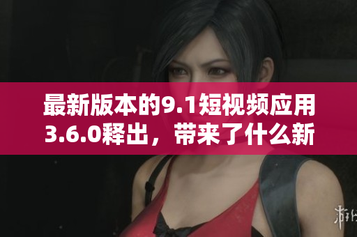 最新版本的9.1短視頻應用3.6.0釋出，帶來了什么新功能和升級