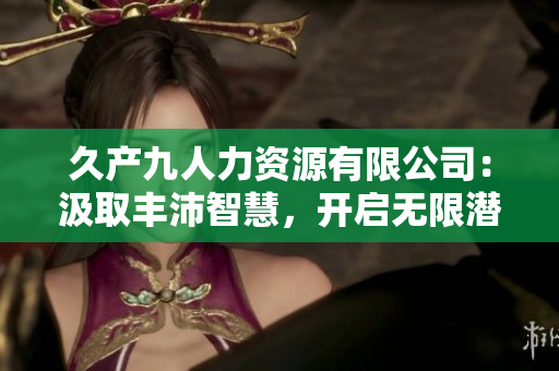 久產(chǎn)九人力資源有限公司：汲取豐沛智慧，開(kāi)啟無(wú)限潛力