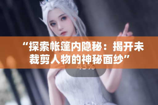 “探索帳篷內(nèi)隱秘：揭開未裁剪人物的神秘面紗”