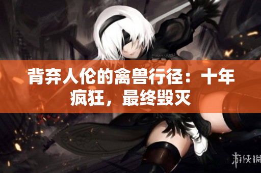 背棄人倫的禽獸行徑：十年瘋狂，最終毀滅