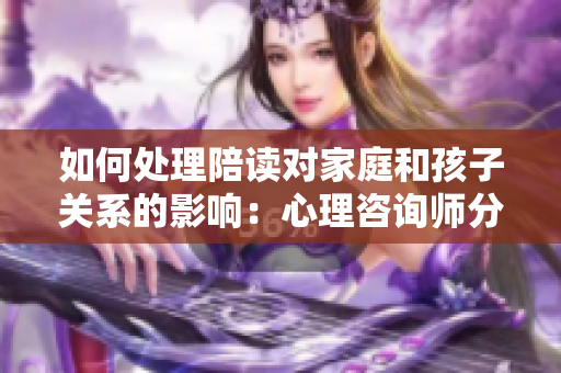 如何處理陪讀對家庭和孩子關(guān)系的影響：心理咨詢師分享解決方法