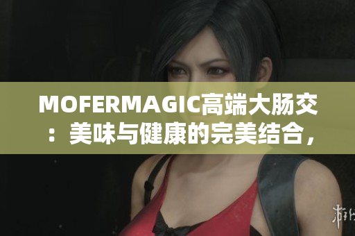 MOFERMAGIC高端大腸交：美味與健康的完美結(jié)合，讓你的腸道更健康！