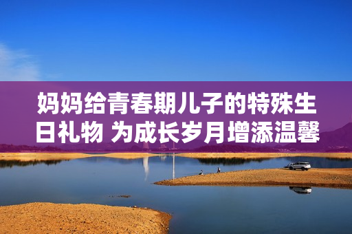 媽媽給青春期兒子的特殊生日禮物 為成長歲月增添溫馨記憶