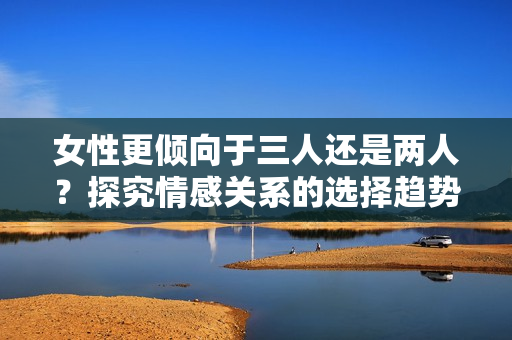 女性更傾向于三人還是兩人？探究情感關(guān)系的選擇趨勢