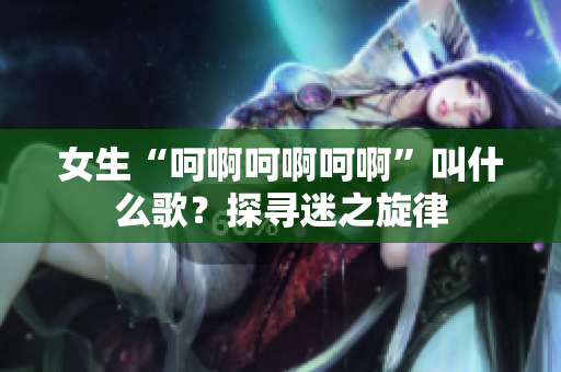 女生“呵啊呵啊呵啊”叫什么歌？探尋迷之旋律