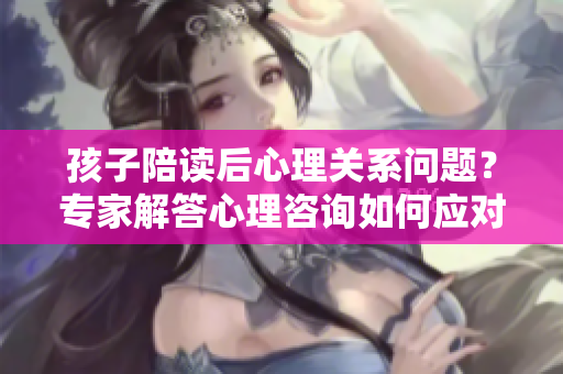 孩子陪讀后心理關(guān)系問(wèn)題？專(zhuān)家解答心理咨詢?nèi)绾螒?yīng)對(duì)