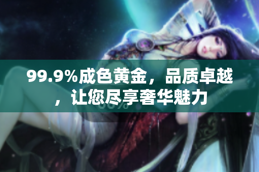 99.9%成色黃金，品質(zhì)卓越，讓您盡享奢華魅力