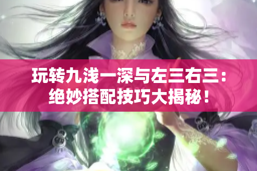 玩轉(zhuǎn)九淺一深與左三右三：絕妙搭配技巧大揭秘！