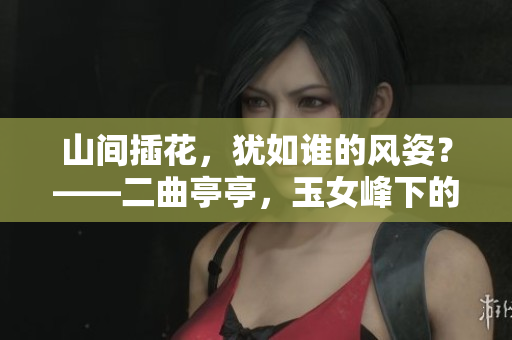 山間插花，猶如誰(shuí)的風(fēng)姿？——二曲亭亭，玉女峰下的婀娜身影