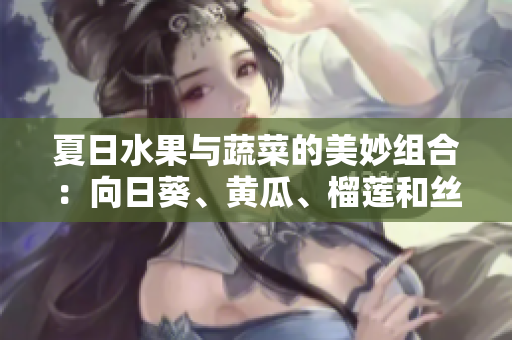 夏日水果與蔬菜的美妙組合：向日葵、黃瓜、榴蓮和絲瓜的搭配方案分享