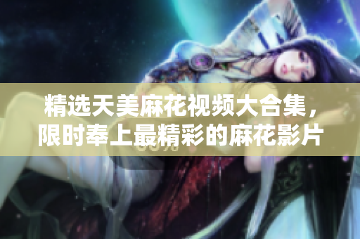精選天美麻花視頻大合集，限時(shí)奉上最精彩的麻花影片，讓您盡情欣賞