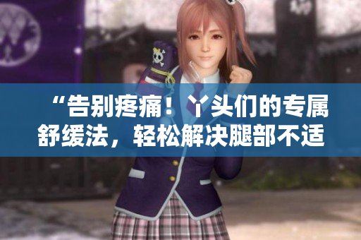 “告別疼痛！丫頭們的專(zhuān)屬舒緩法，輕松解決腿部不適問(wèn)題！”