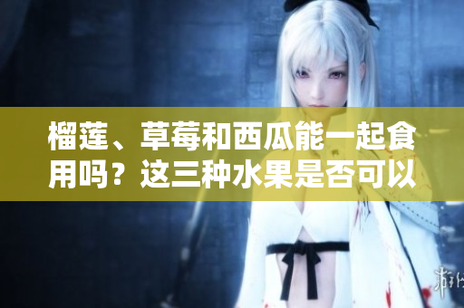 榴蓮、草莓和西瓜能一起食用嗎？這三種水果是否可以混合食用？