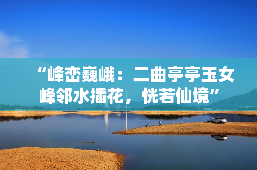 “峰巒巍峨：二曲亭亭玉女峰鄰水插花，恍若仙境”