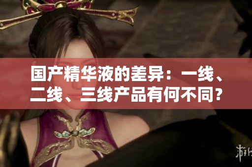 國(guó)產(chǎn)精華液的差異：一線、二線、三線產(chǎn)品有何不同？